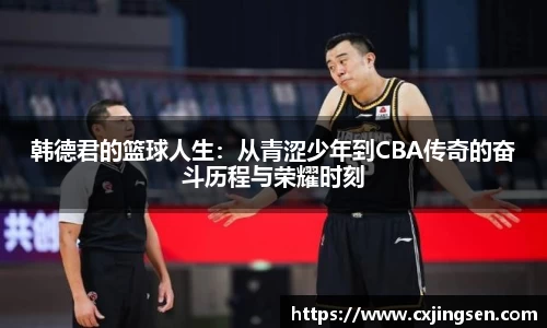 韩德君的篮球人生：从青涩少年到CBA传奇的奋斗历程与荣耀时刻
